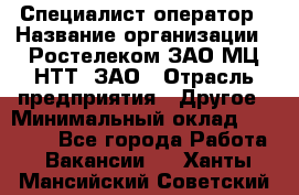 Специалист-оператор › Название организации ­ Ростелеком ЗАО МЦ НТТ, ЗАО › Отрасль предприятия ­ Другое › Минимальный оклад ­ 20 000 - Все города Работа » Вакансии   . Ханты-Мансийский,Советский г.